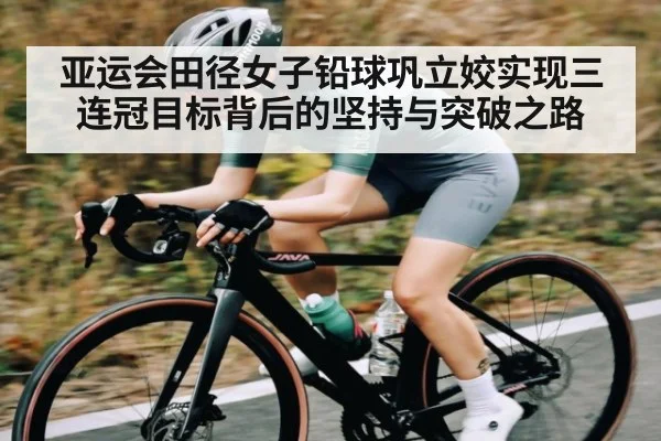 亚运会田径女子铅球巩立姣实现三连冠目标背后的坚持与突破之路