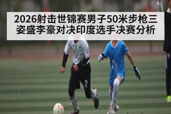 2026射击世锦赛男子50米步枪三姿盛李豪对决印度选手决赛分析