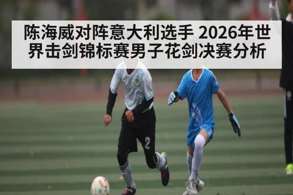 陈海威对阵意大利选手 2026年世界击剑锦标赛男子花剑决赛分析